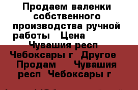 Продаем валенки собственного производства ручной работы › Цена ­ 1 000 - Чувашия респ., Чебоксары г. Другое » Продам   . Чувашия респ.,Чебоксары г.